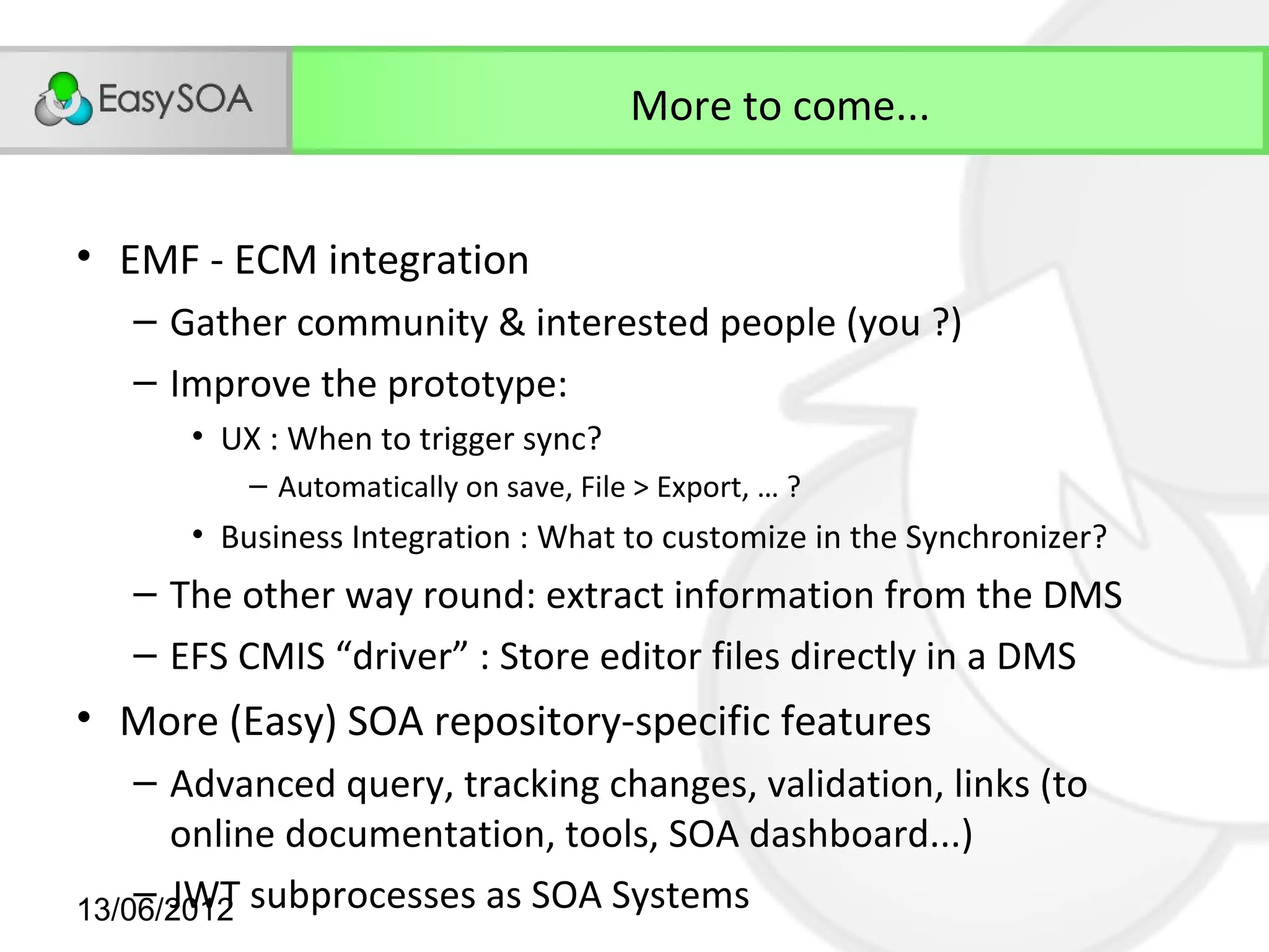 More to come...


• EMF - ECM integration
   – Gather community & interested people (you ?)
   – Improve the prototype:
      • UX : When to trigger sync?
          – Automatically on save, File > Export, … ?
      • Business Integration : What to customize in the Synchronizer?
   – The other way round: extract information from the DMS
   – EFS CMIS “driver” : Store editor files directly in a DMS
• More (Easy) SOA repository-specific features
    – Advanced query, tracking changes, validation, links (to
      online documentation, tools, SOA dashboard...)
    – JWT
13/06/2012 subprocesses as SOA Systems
 