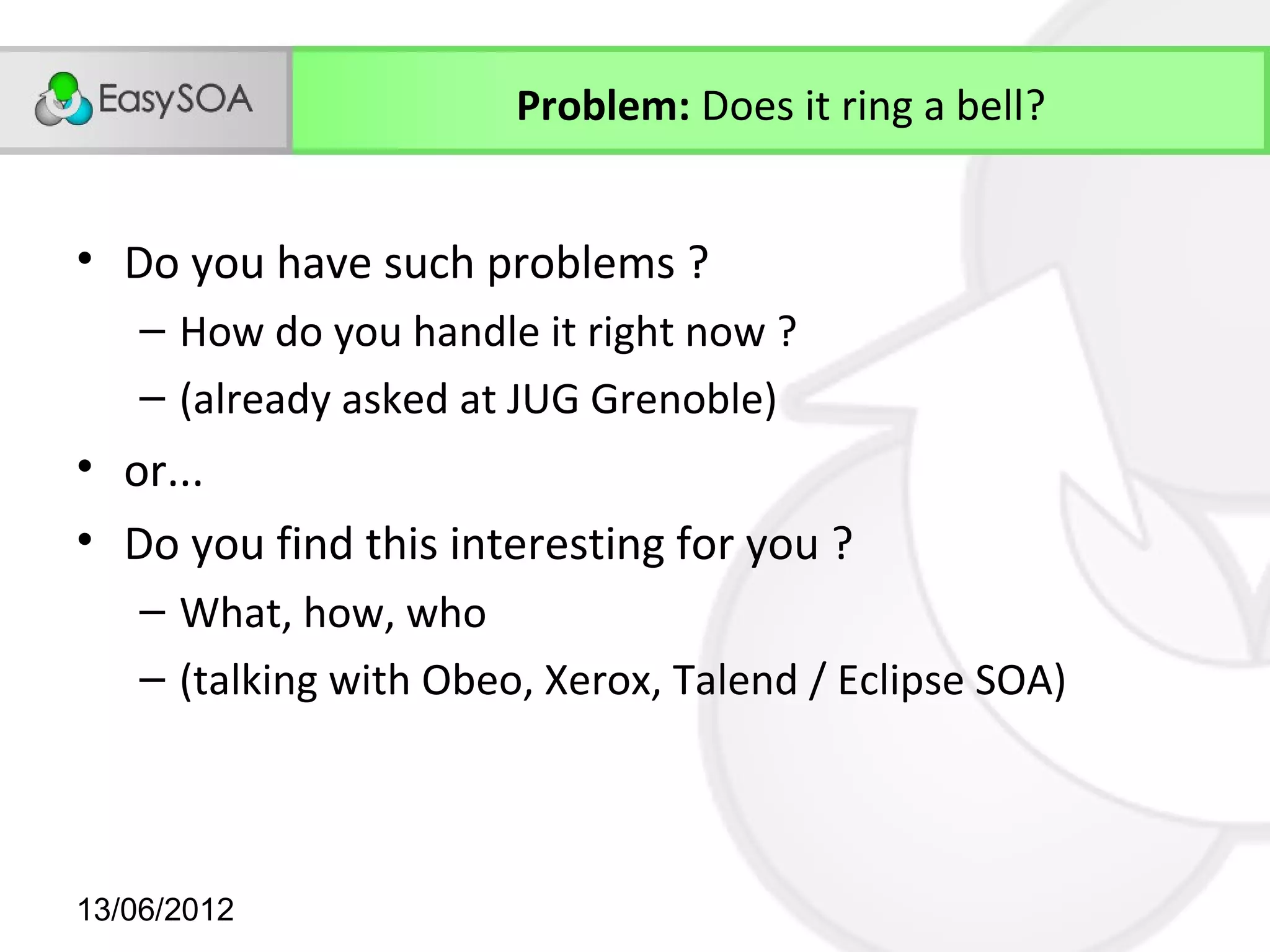 Problem: Does it ring a bell?


• Do you have such problems ?
    – How do you handle it right now ?
    – (already asked at JUG Grenoble)
• or...
• Do you find this interesting for you ?
    – What, how, who
    – (talking with Obeo, Xerox, Talend / Eclipse SOA)



13/06/2012
 