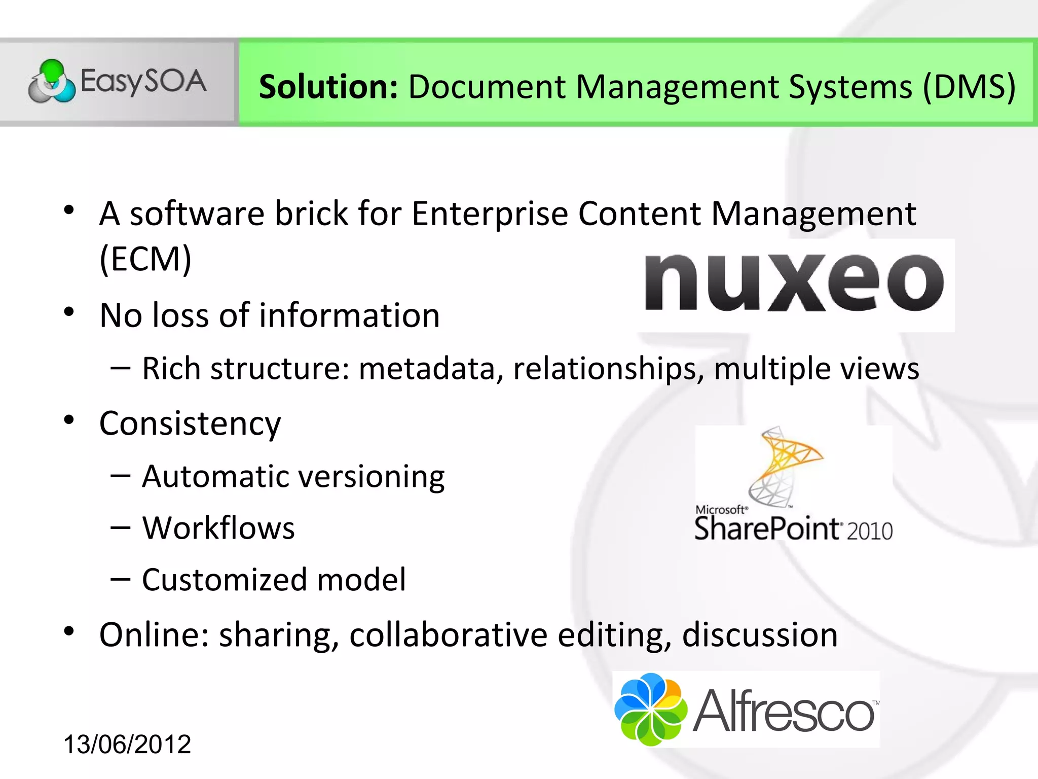 Solution: Document Management Systems (DMS)


• A software brick for Enterprise Content Management
  (ECM)
• No loss of information
   – Rich structure: metadata, relationships, multiple views
• Consistency
   – Automatic versioning
   – Workflows
   – Customized model
• Online: sharing, collaborative editing, discussion

13/06/2012
 