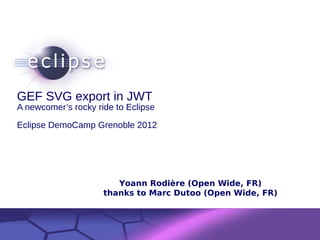 GEF SVG export in JWT
A newcomer’s rocky ride to Eclipse

Eclipse DemoCamp Grenoble 2012




                            Yoann Rodière (Open Wide, FR)
                         thanks to Marc Dutoo (Open Wide, FR)


             Confidential | Date | Other Information, if necessary
                                                                     © 2002 IBM Corporation
 