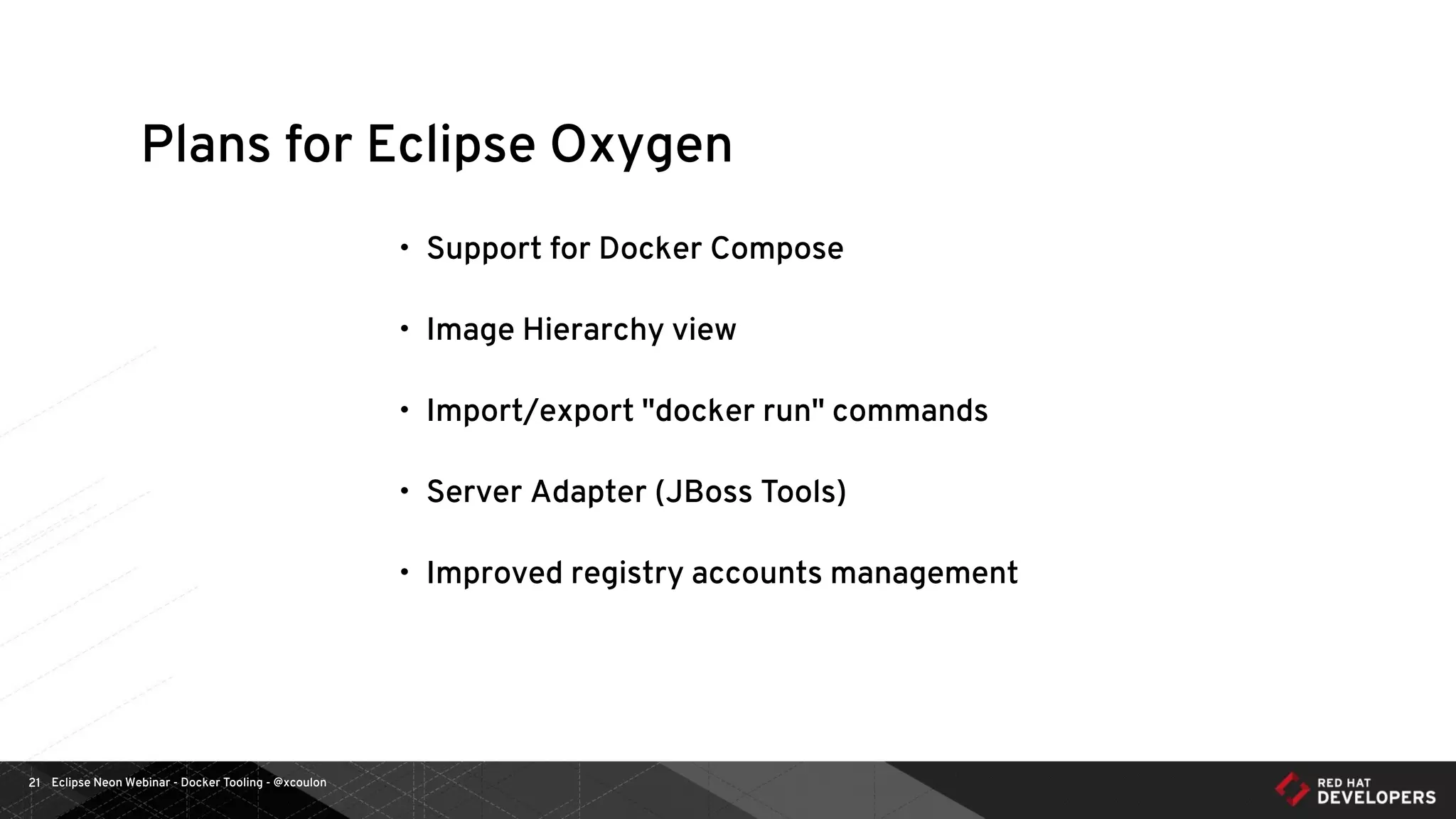 Eclipse Neon Webinar - Docker Tooling - @xcoulon21
Plans for Eclipse Oxygen
• Support for Docker Compose
• Image Hierarchy view
• Import/export "docker run" commands
• Server Adapter (JBoss Tools)
• Improved registry accounts management
 