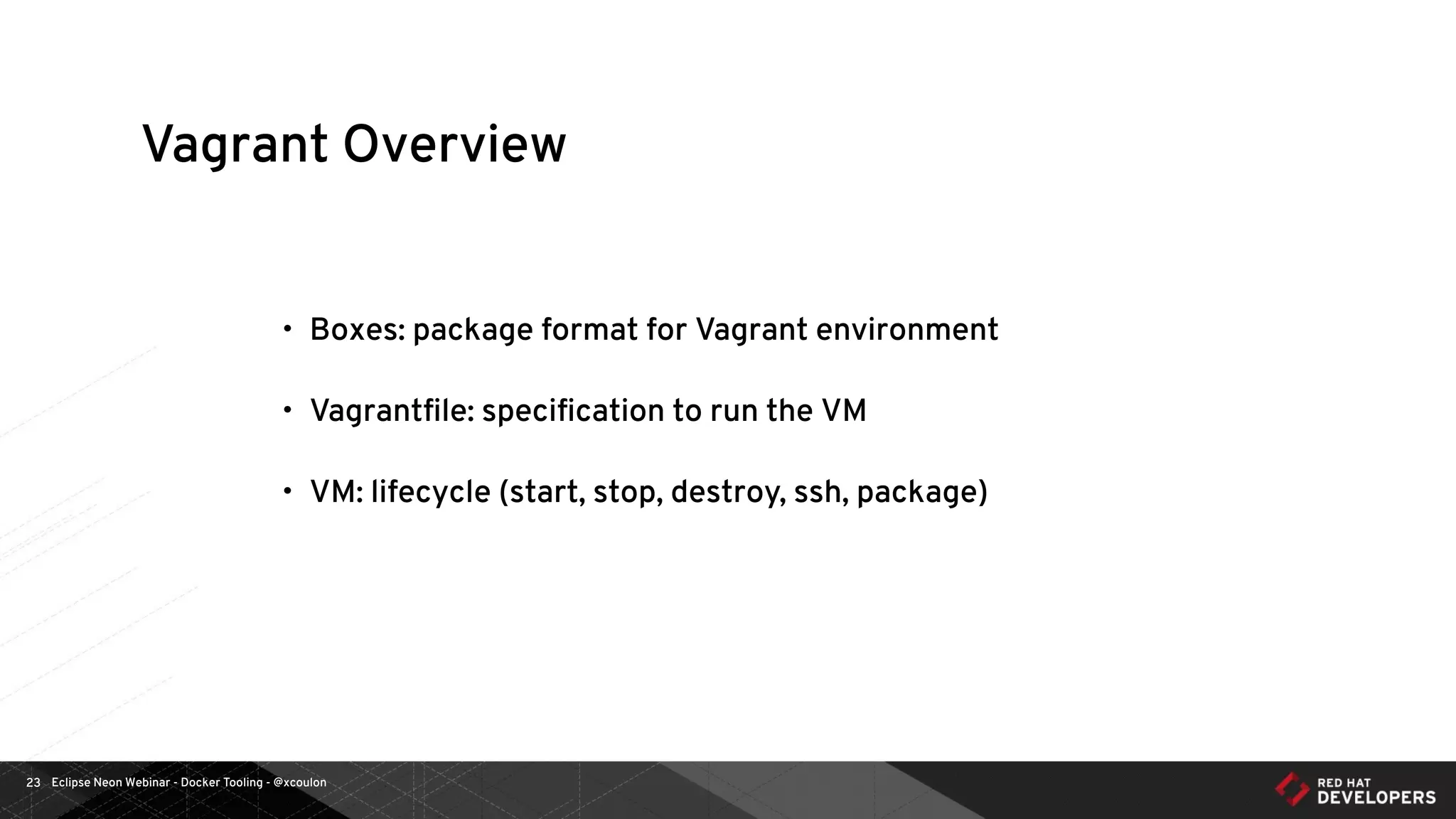 Eclipse Neon Webinar - Docker Tooling - @xcoulon23
Vagrant Overview
• Boxes: package format for Vagrant environment
• Vagrantﬁle: speciﬁcation to run the VM
• VM: lifecycle (start, stop, destroy, ssh, package)
 