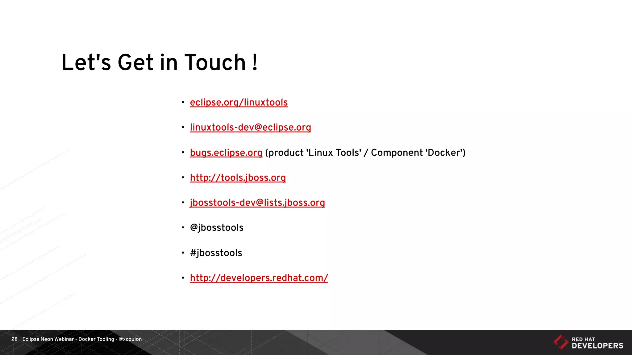 Eclipse Neon Webinar - Docker Tooling - @xcoulon28
Let's Get in Touch !
• eclipse.org/linuxtools
• linuxtools-dev@eclipse.org
• bugs.eclipse.org (product 'Linux Tools' / Component 'Docker')
• http://tools.jboss.org
• jbosstools-dev@lists.jboss.org
• @jbosstools
• #jbosstools
• http://developers.redhat.com/
 