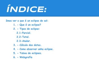 ÍNDICE:
Imos ver o que é un eclipse de sol:
      1. - Que é un eclipse?
      2. - Tipos de eclipse:
        2.1-Parcial.
        2.2-Total.
        2.3-Anular.
      3. - Cálculo das datas.
      4. - Como observar unha eclipse.
      5. - Taboa de eclipses.
      6. - Webgrafía
 