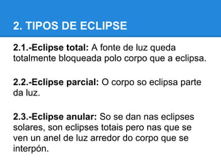 2. TIPOS DE ECLIPSE
2.1.-Eclipse total: A fonte de luz queda
totalmente bloqueada polo corpo que a eclipsa.

2.2.-Eclipse parcial: O corpo so eclipsa parte
da luz.

2.3.-Eclipse anular: So se dan nas eclipses
solares, son eclipses totais pero nas que se
ven un anel de luz arredor do corpo que se
interpón.
 