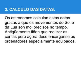 3. CALCULO DAS DATAS.

Os astronomos calculan estas datas
grazas a que os movementos do Sol e
da Lua son moi precisos no tempo.
Antigüamente tiñan que realizar as
contas pero agora deso encarganse os
ordenadores especialmente equipados.
 