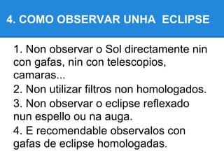 4. COMO OBSERVAR UNHA ECLIPSE

1. Non observar o Sol directamente nin
con gafas, nin con telescopios,
camaras...
2. Non utilizar filtros non homologados.
3. Non observar o eclipse reflexado
nun espello ou na auga.
4. E recomendable observalos con
gafas de eclipse homologadas.
 