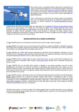  
Não havendo acesso a quantidade suficiente destes filtros solares/óculos de
eclipse, é absolutamente obrigatório ter um comportamento seguro de observação
deste fenómeno, pois há sérios riscos para a visão. Aconselha-se vivamente
que as escolas que pretendam observar o eclipse solar optem pelos métodos
de projeção, ou que se dirijam a um local onde se façam observações por
pessoas qualificadas.
Toda a informação com descrições dos métodos seguros de observação,
bem como dos equipamentos que pode usar seguindo escrupulosamente as
instruções, se encontra disponível em http://oal.ul.pt/observar-o-sol-em-
seguranca/ .
O Observatório Astronómico de Lisboa (OAL), em colaboração com a Faculdade de Ciências da Universidade de Lisboa
(FCUL), terá as portas abertas com entrada livre. Na semana do eclipse, será colocada informação sobre outras
instituições que farão observações, em http://oal.ul.pt. Na manhã de 20 de março, na FCUL/OAL, encontrar-se-ão à
disposição do público diversos telescópios e outros meios destinados à observação do eclipse, enquanto vários
astrónomos explicarão estes fenómenos. Também se planeia difundir, em direto, nas páginas Internet do OAL e da FCUL,
a imagem do sol durante o percurso total do eclipse.
REGRAS RESTRITAS A SEREM CUMPRIDAS
1.ª regra: NUNCA observar o sol diretamente sem filtros solares oculares* (vulgo “óculos do eclipse”).
2.ª regra: NUNCA usar óculos escuros, vidros negros de fumo, películas ou negativos fotográficos, radiografias, disquetes,
CDs, DVDs, filtros de gelatina, polaroides, filtros Wratten e folhas de alumínio na observação do Sol. Não é igualmente
recomendável o uso de quaisquer filtros de soldador abaixo do #14.
3.ª regra: NUNCA usar os filtros solares oculares combinados com binóculos, câmaras fotográficas, telescópios ou outros
instrumentos óticos. Veja aqui a razão. Estes filtros solares SÓ devem ser usados para observação ocular direta, fazendo
intervalos frequentes para descanso, a fim de o olho não aquecer demasiado.
4.ª regra: NUNCA colocar os filtros solares na ocular do instrumento ótico, ou seja, na lente onde se espreita para ver
através dos binóculos ou telescópio. Nesta situação o filtro solar derrete, deixando entrar intensidade suficiente para
queimar a retina.
5.ª regra: NUNCA fazer uso dos filtros solares oculares já utilizados ou que estejam guardados, antes de os testar
adequadamente, pois podem ter microfuros, arranhões ou imperfeições que deixem passar mais radiação do que a
permitida. Lembre-se de que a queimadura do olho é indolor, pelo que o perigo associado é enorme e arrisca assim a sua
saúde. Antes de usá-los, deve testar a sua segurança, olhando através deles para uma luz muito forte (e próxima) em casa, e
procurando falhas, furos e riscos.
6.ª regra: NUNCA exceder a observação contínua com óculos de proteção especial por períodos de mais de 30 segundos,
fazendo sempre intervalos de 3 minutos de descanso. Evita-se, desta forma, a acumulação de calor na retina.
IMPORTANTE lembrar que o aquecimento da retina não é sentido tal como se sente o aquecimento da pele, uma vez que
a queimadura da retina é INDOLOR! Se prolongar demasiado a observação, a retina aquece sem se aperceber e pode
causar lesões irreversíveis, incluindo a cegueira parcial ou total. Além disso, evita-se que o filtro aqueça em demasia,
reduzindo a possibilidade de deteriorar o seu plástico.
*Os filtros solares oculares, ou óculos do eclipse, são vendidos nalgumas lojas de material astronómico ou em revistas de
astronomia (estrangeiras), nestas ocasiões. Devem ter marca CE obrigatória, cumprindo a Norma Europeia EN 169/1992
e a Diretiva Europeia CEE 89/686.
 