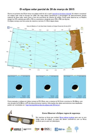  
O eclipse solar parcial de 20 de março de 2015
Ocorre no próximo dia 20 de março um eclipse total do sol, o qual é parcial no território nacional. Só voltará a acontecer
um eclipse solar total na Europa em 2026. No mapa abaixo apresenta-se a percentagem de obscurecimento (fração
coberta) do disco solar, assim como a hora de ocorrência do máximo do eclipse. Como pode observar-se, na Madeira
atingirá os 57%, subindo para 63% a 74% no continente e atingindo entre 70% a 78% nos Açores.
O eclipse começa uma hora antes do máximo e termina 1h 10min depois deste.
Como exemplo, o eclipse em Lisboa começa às 07h 59min, tem o máximo às 9h 01min e termina às 10h 08min, com
uma duração de 2h 08min e 67% de obscurecimento máximo. Informações dos dados astronómicos mais detalhados
podem ser consultadas em http://oal.ul.pt/efemerides-do-eclipse-solar-20-marco/ .
Como Observar o Eclipse: regras de segurança
São restritos os locais que vendem filtros solares oculares para usar na cara
(vulgo óculos do eclipse), os quais não devem confundir-se com os filtros
oculares que se usam em telescópios.
 