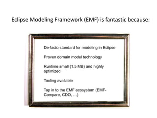Eclipse Modeling Framework (EMF) is fantastic because:De-facto standard for modeling in EclipseProven domain model technologyRuntime small (1.5 MB) and highly optimizedTooling availableTap in to the EMF ecosystem (EMF-Compare, CDO, …)If I only had a consistent view and behavior of the Eclipse workbenchIf I only had a consistent view and behavior of the Eclipse workbench
