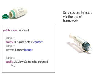 Dependency Injection in e4JSR 330 compatible injection implementation@javax.inject.Inject – Field, Constructor and Method injection@javax.inject.Named – Specify a custom qualifier to context object (default is fully qualified classname of the injected type)e4 specific annotations, e.g. @Optional 
