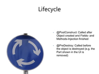 Java Class	Services are injected via the the e4 frameworkpublicclassListView {   @Inject   privateIEclipseContextcontext;@Inject    private Loggerlogger;   @Inject   publicListView(Composite parent) {// ...