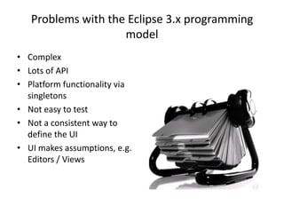 Problems with the Eclipse 3.x programming modelComplexLots of APIPlatform functionality via singletonsNot easy to testNot a consistent way to define the UIUI makes assumptions, e.g. Editors / Views