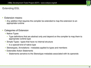 Extending EGL Extension means: Any addition that requires the compiler be extended to map the extension to an appropriate runtime Categories of Extension Native Types Type definitions that are abstract only and depend on the compiler to map them to appropriate runtime type Simple Types - types that have no internal structure Is a special kind of native type Stereotypes, Annotations - metadata applied to types and members Extensible Action Statements Statements sensitive to the Stereotype metadata associated with its operands 
