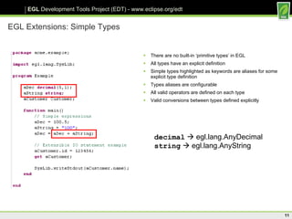 EGL Extensions: Simple Types There are no built-in ‘primitive types’ in EGL All types have an explicit definition Simple types highlighted as keywords are aliases for some explicit type definition Types aliases are configurable  All valid operators are defined on each type Valid conversions between types defined explicitly decimal     egl.lang.AnyDecimal string     egl.lang.AnyString 