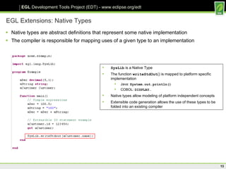 EGL Extensions: Native Types Native types are abstract definitions that represent some native implementation The compiler is responsible for mapping uses of a given type to an implementation SysLib  is a Native Type The function  writeStdOut () is mapped to platform specific implementation Java:  System.out.println() COBOL:  DISPLAY… Native types allow modeling of platform independent concepts Extensible code generation allows the use of these types to be folded into an existing compiler 