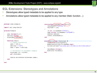 EGL Extensions: Stereotypes and Annotations Stereotypes allow typed metadata to be applied to any type Annotations allow typed metadata to be applied to any member (field, function…) 