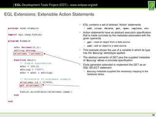 EGL Extensions: Extensible Action Statements EGL contains a set of abstract ‘Action’ statements add, close, delete, get, open, replace, etc Action statements have an abstract execution specification that is made concrete by the metadata associated with the given operands get  – read an object from a data source add  – add an object to a data source This example shows the use of a variable in which its type has the ‘ Entity ’ stereotype applied The abstract semantic of GET plus the supplied metadata of ‘ Entity ’ allows a concrete specification Code generator extended to implement the GET as an SQL SELECT statement Entity  metadata supplied the necessary mapping to the database tables  