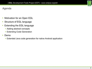 Agenda Motivation for an Open EGL Structure of EGL language Extending the EGL language Adding abstract concepts Extending Code Generation Demo Extended Java code generation for native Android application 