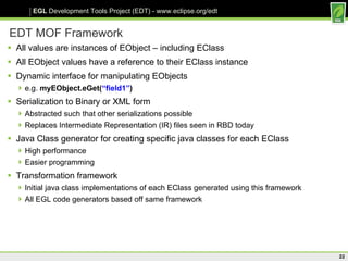 EDT MOF Framework All values are instances of EObject – including EClass All EObject values have a reference to their EClass instance Dynamic interface for manipulating EObjects e.g.  myEObject.eGet( “field1” ) Serialization to Binary or XML form Abstracted such that other serializations possible Replaces Intermediate Representation (IR) files seen in RBD today Java Class generator for creating specific java classes for each EClass High performance Easier programming Transformation framework Initial java class implementations of each EClass generated using this framework All EGL code generators based off same framework  