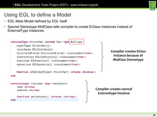 Using EGL to define a Model EGL Meta Model defined by EGL itself Special Stereotype MofClass tells compiler to create EClass instances instead of ExternalType instances Compiler creates  EClass  instance because of  MofClass  Stereotype Compiler creates normal  Externaltype  instance 