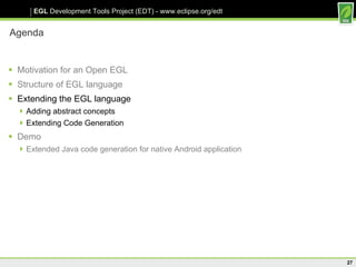 Agenda Motivation for an Open EGL Structure of EGL language Extending the EGL language Adding abstract concepts Extending Code Generation Demo Extended Java code generation for native Android application 