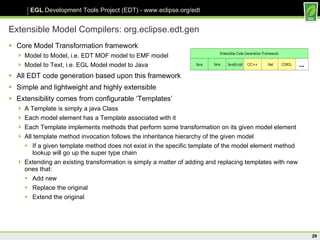 Extensible Model Compilers: org.eclipse.edt.gen Core Model Transformation framework Model to Model, i.e. EDT MOF model to EMF model Model to Text, i.e. EGL Model model to Java All EDT code generation based upon this framework Simple and lightweight and highly extensible Extensibility comes from configurable ‘Templates’ A Template is simply a java Class Each model element has a Template associated with it Each Template implements methods that perform some transformation on its given model element All template method invocation follows the inheritance hierarchy of the given model If a given template method does not exist in the specific template of the model element method lookup will go up the super type chain Extending an existing transformation is simply a matter of adding and replacing templates with new ones that: Add new Replace the original Extend the original 