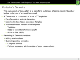 Content of a Generator The purpose of a ‘Generator’ is to transform instances of some model into either text or instances of some other model  A ‘Generator’ is composed of a set of ‘Templates’ Each Template is a simple Java class Each model class has an associated Template All transformations handled in the templates Validation Model to Model transformation (M2M) Model to Text (M2T) Extending a Generator means: Adding new templates Overriding existing templates Complete override Pre/post processing with invocation of super class methods 