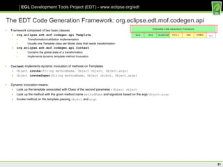 The EDT Code Generation Framework: org.eclipse.edt.mof.codegen.api Framework composed of two basic classes org.eclipse.edt.mof.codegen.api.Template Transformation/validation implementation Usually one Template class per Model class that needs transformation org.eclipse.edt.mof.codegen.api.Context Contains the global state of a transformation Implements dynamic template method Invocation Context  implements dynamic invocation of methods on Templates Object  invoke (String methodName, Object object, Object…args) Object  invokeSuper (String methodName, Object object, Object…args) Dynamic invocation means: Look up the template associated with Class of the second parameter -  Object object Look up the method with the given method name  methodName  and signature based on the args  Object…args Invoke method on the template passing  object  and  args 