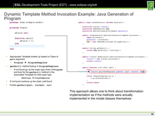 Dynamic Template Method Invocation Example: Java Generation of Program Appropriate Template looked up based on Class of  part  argument Program    ProgramTemplate genPart()   method lookup in  ProgramTemplate If not found go up the super type chain of  Program  and look for the  genPart()  method in the associated Template for that super type EGLClass     ClassTemplate   If not found continue up the chain until found Invoke  genPart(part, context, out) This approach allows one to think about transformation implementation as if the methods were actually implemented in the model classes themselves 