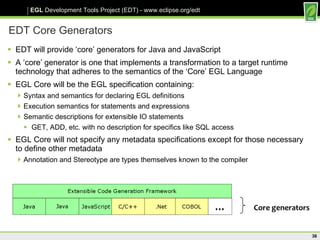 EDT Core Generators EDT will provide ‘core’ generators for Java and JavaScript A ‘core’ generator is one that implements a transformation to a target runtime technology that adheres to the semantics of the ‘Core’ EGL Language EGL Core will be the EGL specification containing: Syntax and semantics for declaring EGL definitions Execution semantics for statements and expressions Semantic descriptions for extensible IO statements GET, ADD, etc. with no description for specifics like SQL access EGL Core will not specify any metadata specifications except for those necessary to define other metadata Annotation and Stereotype are types themselves known to the compiler  Core generators 