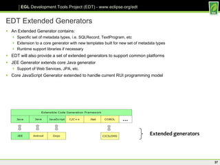 EDT Extended Generators An Extended Generator contains: Specific set of metadata types, i.e. SQLRecord, TextProgram, etc Extension to a core generator with new templates built for new set of metadata types Runtime support libraries if necessary EDT will also provide a set of extended generators to support common platforms JEE Generator extends core Java generator Support of Web Services, JPA, etc. Core JavaScript Generator extended to handle current RUI programming model Extended generators 