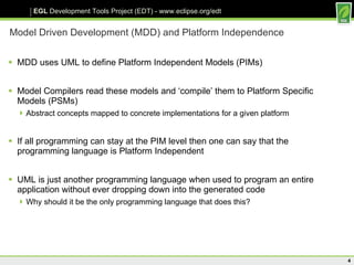 Model Driven Development (MDD) and Platform Independence MDD uses UML to define Platform Independent Models (PIMs) Model Compilers read these models and ‘compile’ them to Platform Specific Models (PSMs) Abstract concepts mapped to concrete implementations for a given platform If all programming can stay at the PIM level then one can say that the programming language is Platform Independent UML is just another programming language when used to program an entire application without ever dropping down into the generated code Why should it be the only programming language that does this? 
