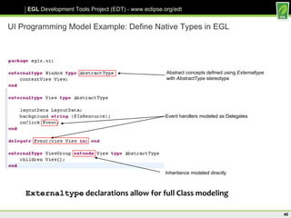 UI Programming Model Example: Define Native Types in EGL Abstract concepts defined using  Externaltype with  AbstractType  stereotype Event handlers modeled as Delegates Inheritance modeled directly Externaltype  declarations allow for full Class modeling 