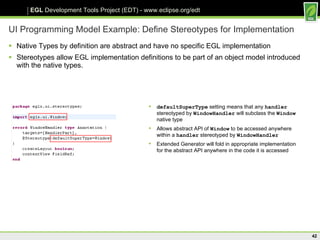 UI Programming Model Example: Define Stereotypes for Implementation Native Types by definition are abstract and have no specific EGL implementation Stereotypes allow EGL implementation definitions to be part of an object model introduced with the native types.  defaultSuperType  setting means that any  handler  stereotyped by  WindowHandler  will subclass the  Window  native type Allows abstract API of  Window  to be accessed anywhere within a  handler  stereotyped by  WindowHandler Extended Generator will fold in appropriate implementation for the abstract API anywhere in the code it is accessed 