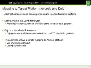 Mapping to Target Platform: Android and Dojo Abstract concepts need concrete mapping to intended runtime platform Native Android is a Java framework Android generator would be an extension of the core EDT Java generator Dojo is a JavaScript framework Dojo generator would be an extension of the core EDT JavaScript generator This example shows a simple mapping to Android platform Use of widgets and layout Calling a web service 