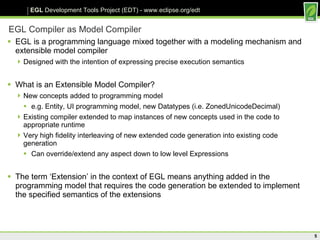 EGL Compiler as Model Compiler EGL is a programming language mixed together with a modeling mechanism and extensible model compiler Designed with the intention of expressing precise execution semantics What is an Extensible Model Compiler? New concepts added to programming model e.g. Entity, UI programming model, new Datatypes (i.e. ZonedUnicodeDecimal) Existing compiler extended to map instances of new concepts used in the code to appropriate runtime Very high fidelity interleaving of new extended code generation into existing code generation Can override/extend any aspect down to low level Expressions The term ‘Extension’ in the context of EGL means anything added in the programming model that requires the code generation be extended to implement the specified semantics of the extensions  