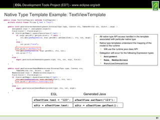 Native Type Template Example: TextViewTemplate All native type API access handled in the template associated with particular native type Native type templates understand the mapping of the model to the runtime Will use the runtime java class API Delegation will occur for the following Expression types: Assignment Name, MemberAccess FunctionInvocation aTextView.text = “123”; aTextView.setText(“123”); EGL Generated Java aStr = aTextView.text; aStr = aTextView.getText(); 