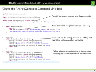 Create the AndroidGenerator Command Line Tool Android generator extends core Java generator Adds command line parameters as necessary Define where the configuration is for adding and overriding code generation templates Define where the configuration is for mapping native types to concrete classes in the runtime 