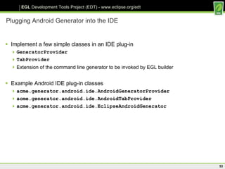 Plugging Android Generator into the IDE Implement a few simple classes in an IDE plug-in GeneratorProvider TabProvider Extension of the command line generator to be invoked by EGL builder Example Android IDE plug-in classes acme.generator.android.ide.AndroidGeneratorProvider acme.generator.android.ide.AndroidTabProvider acme.generator.android.ide.EclipseAndroidGenerator 