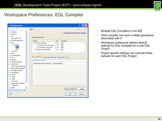 Workspace Preferences: EGL Compiler Multiple EGL Compilers in the IDE Each compiler can have multiple generators associated with it Workspace preference defines default settings for EGL Compiler for a new EGL Project Project specific settings can override these defaults for each EGL Project 