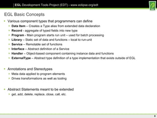 EGL Basic Concepts Various component types that programmers can define Data Item  – Creates a Type alias from extended data declaration Record  - aggregate of typed fields into new type Program  - Main program starts run unit – used for batch processing Library  – Static set of data and functions – local to run-unit Service  – Remotable set of functions Interface  – Abstract definition of a Service Handler  – Object-based component containing instance data and functions ExternalType  – Abstract type definition of a type implementation that exists outside of EGL Annotations and Stereotypes Meta data applied to program elements Drives transformations as well as tooling  Abstract Statements meant to be extended get, add, delete, replace, close, call, etc. 