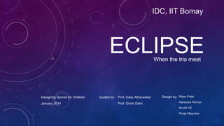 ECLIPSEWhen the trio meet
IDC, IIT Bomay
Riken Patel
Narendra Parmar
Anulal VS
Pooja Masurkar
Design by:Guided by: Prof. Uday Athavankar
Prof. Girish Dalvi
Designing Games for Children
January 2014
 