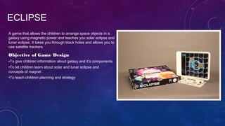 ECLIPSE
Objective of Game Design
•To give children information about galaxy and it’s components
•To let children learn about solar and lunar eclipse and
concepts of magnet
•To teach children planning and strategy
A game that allows the children to arrange space objects in a
galaxy using magnetic power and teaches you solar eclipse and
lunar eclipse. It takes you through black holes and allows you to
use satellite trackers.
 