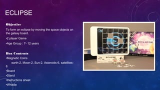 Objective
To form an eclipse by moving the space objects on
the galaxy board.
•2 player Game
•Age Group : 7- 12 years
Box Contents
•Magnetic Coins
earth-2, Moon-2, Sun-2, Asteroids-6, satellites-
6
•Board
•Stand
•Instructions sheet
•Whistle
ECLIPSE
 