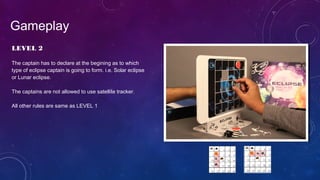 LEVEL 2
The captain has to declare at the begining as to which
type of eclipse captain is going to form. i.e. Solar eclipse
or Lunar eclipse.
The captains are not allowed to use satellite tracker.
All other rules are same as LEVEL 1
Gameplay
 