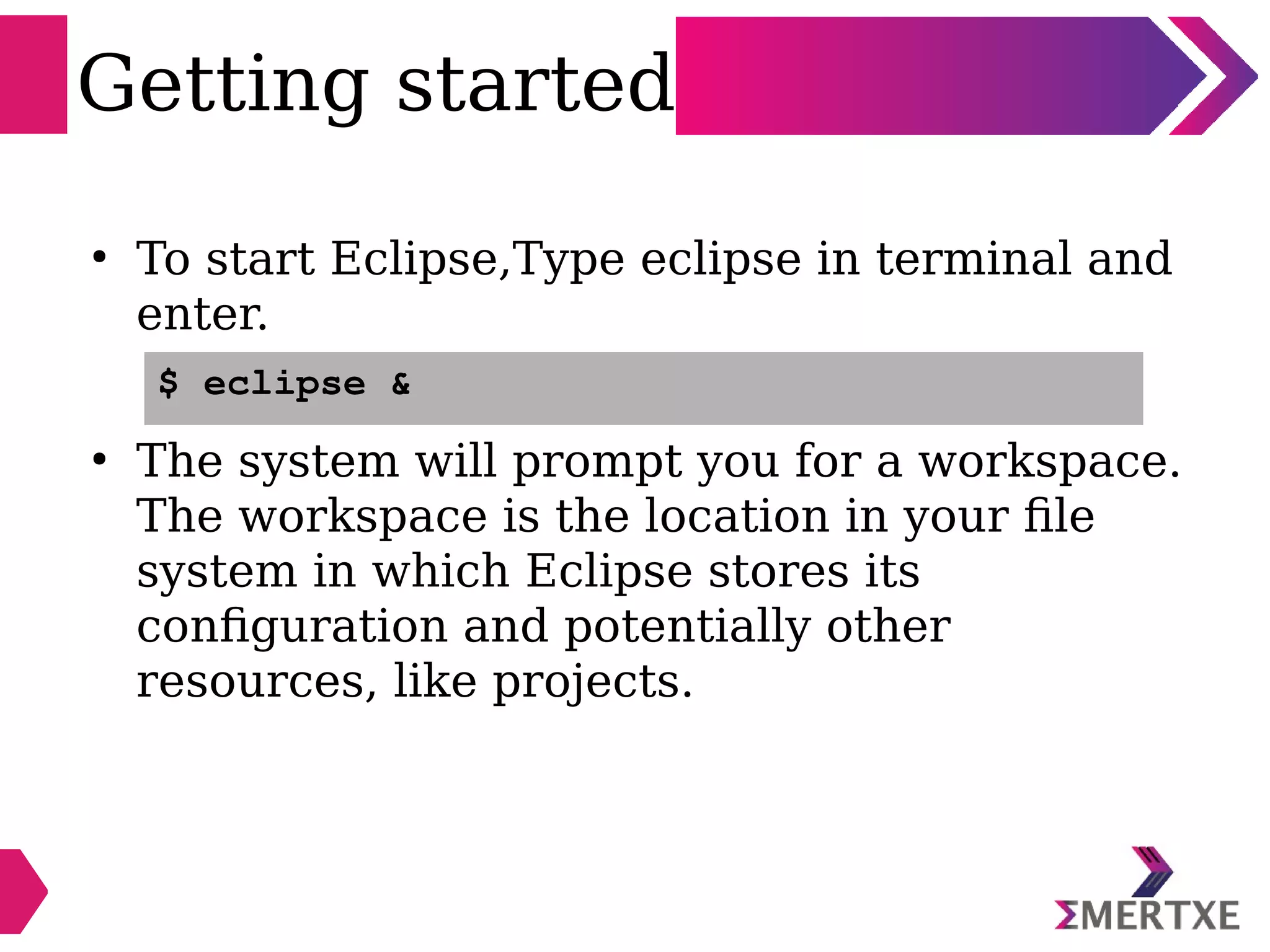Getting started
●
To start Eclipse,Type eclipse in terminal and
enter.
●
The system will prompt you for a workspace.
The workspace is the location in your file
system in which Eclipse stores its
configuration and potentially other
resources, like projects.
$ eclipse &
 