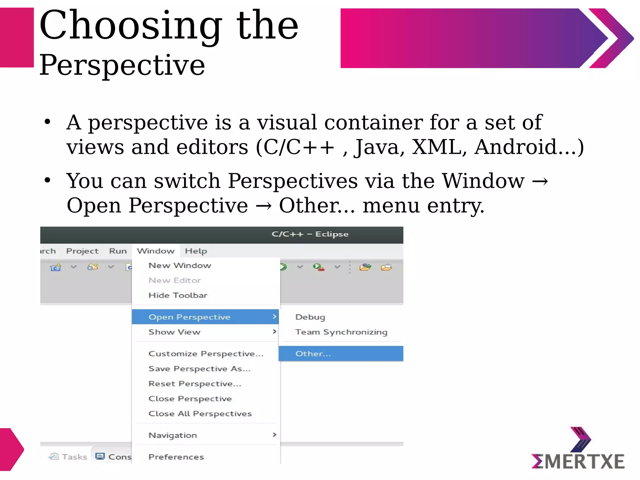 Choosing the
Perspective
●
A perspective is a visual container for a set of
views and editors (C/C++ , Java, XML, Android...)
●
You can switch Perspectives via the Window →
Open Perspective → Other... menu entry.
 