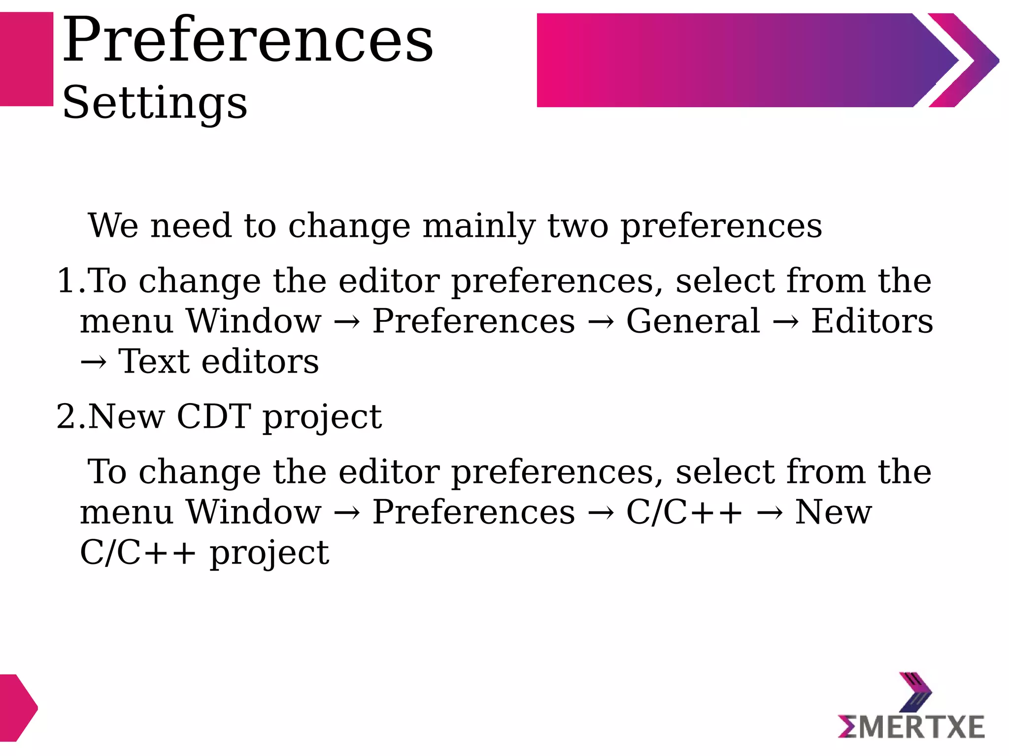 Preferences
Settings
We need to change mainly two preferences
1.To change the editor preferences, select from the
menu Window → Preferences → General → Editors
→ Text editors
2.New CDT project
To change the editor preferences, select from the
menu Window → Preferences → C/C++ → New
C/C++ project
 