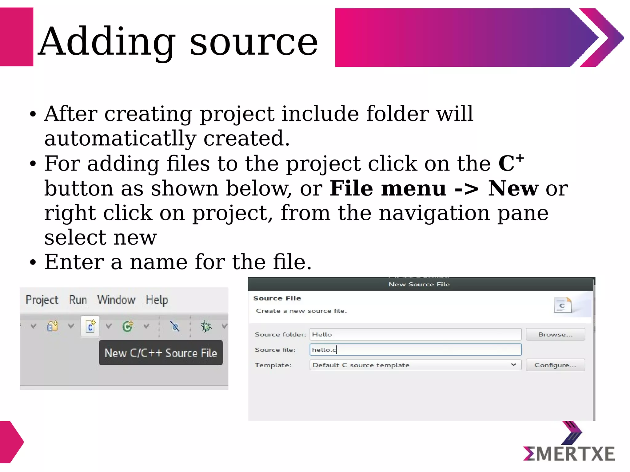 Adding source
● After creating project include folder will
automaticatlly created.
●
For adding files to the project click on the C+
button as shown below, or File menu -> New or
right click on project, from the navigation pane
select new
● Enter a name for the file.
 